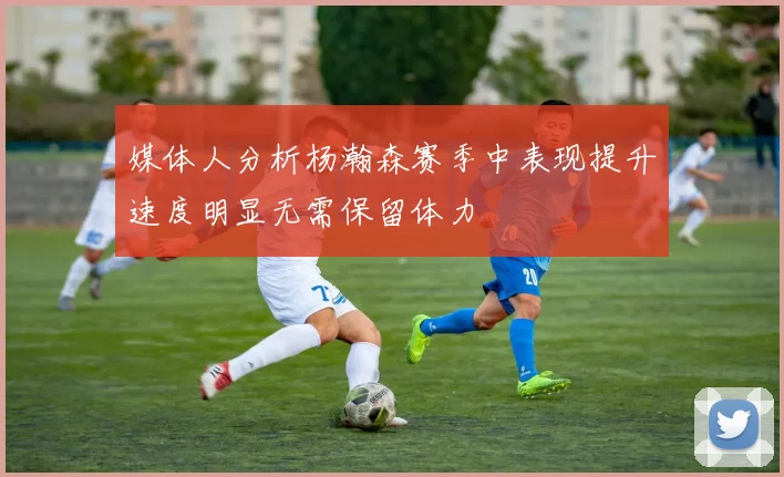 媒体人分析杨瀚森赛季中表现提升速度明显无需保留体力