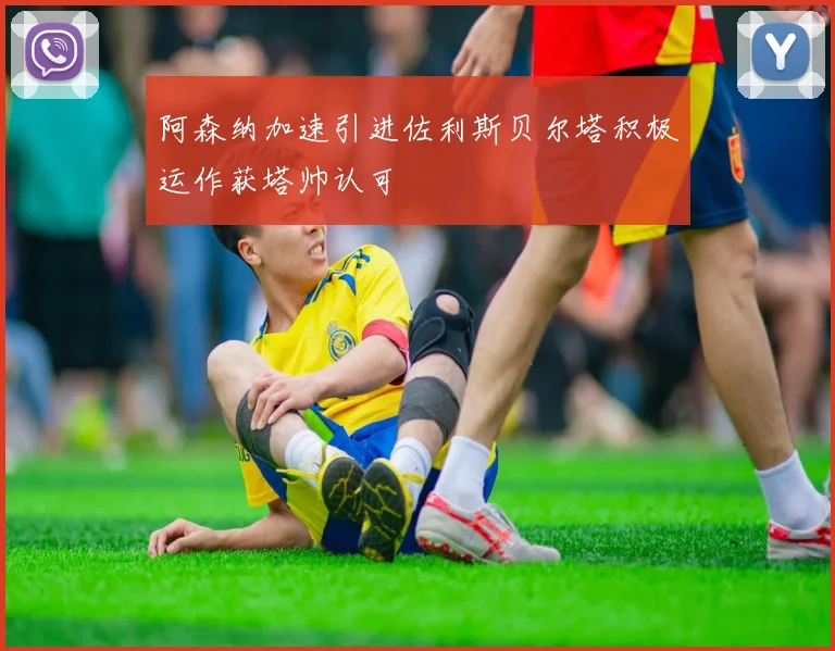 阿森纳加速引进佐利斯贝尔塔积极运作获塔帅认可