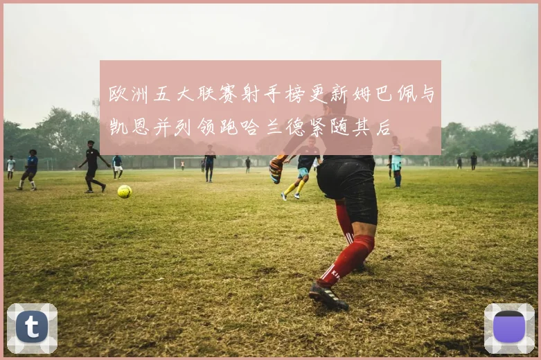 欧洲五大联赛射手榜更新姆巴佩与凯恩并列领跑哈兰德紧随其后