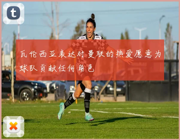 瓦伦西亚表达对曼联的热爱愿意为球队贡献任何角色