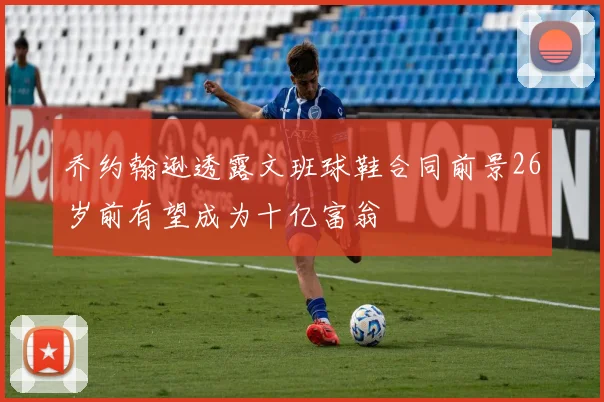 乔约翰逊透露文班球鞋合同前景26岁前有望成为十亿富翁