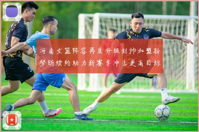 河南女篮阵容再度升级刘帅加盟孙梦昕续约助力新赛季冲击更高目标