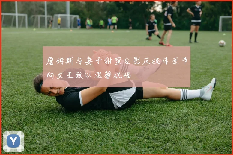 詹姆斯与妻子甜蜜合影庆祝母亲节向女王致以温馨祝福