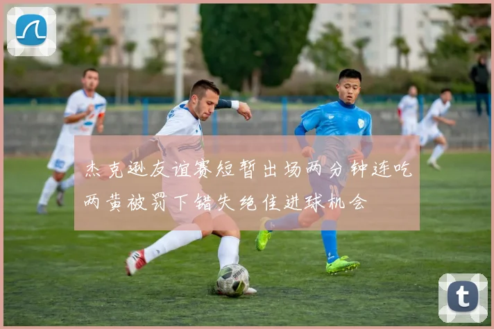 杰克逊友谊赛短暂出场两分钟连吃两黄被罚下错失绝佳进球机会