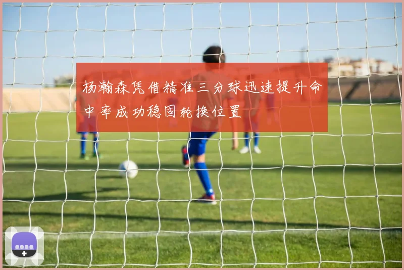 杨瀚森凭借精准三分球迅速提升命中率成功稳固轮换位置