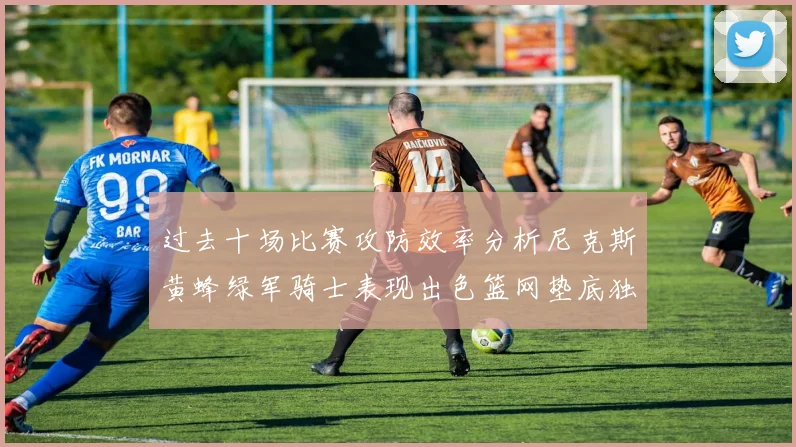 过去十场比赛攻防效率分析尼克斯黄蜂绿军骑士表现出色篮网垫底独占鳌头