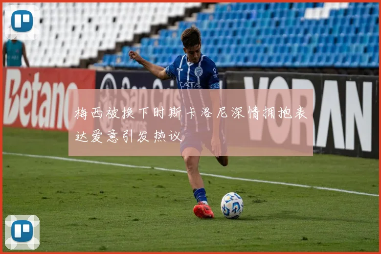 梅西被换下时斯卡洛尼深情拥抱表达爱意引发热议