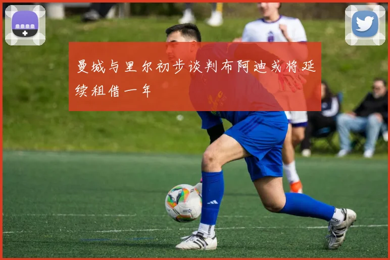 曼城与里尔初步谈判布阿迪或将延续租借一年