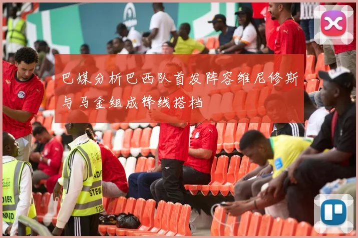 巴媒分析巴西队首发阵容维尼修斯与马金组成锋线搭档