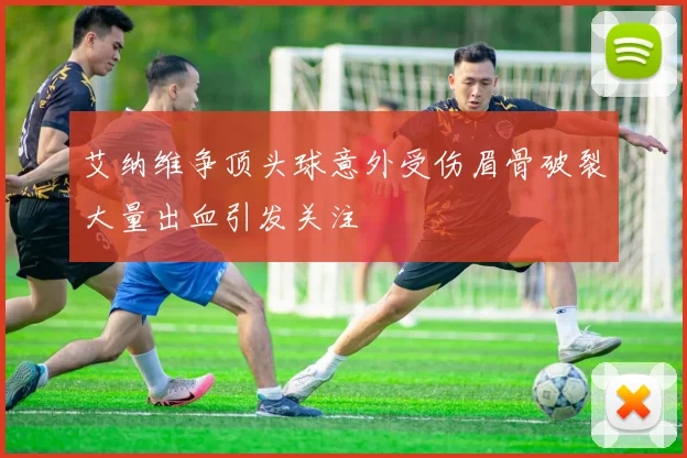 艾纳维争顶头球意外受伤眉骨破裂大量出血引发关注