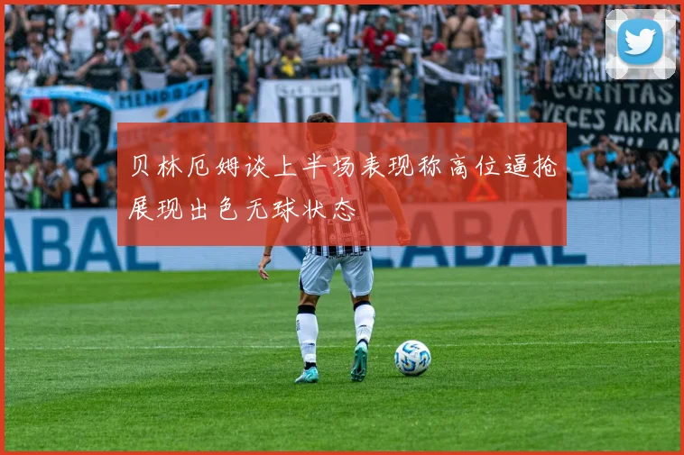 贝林厄姆谈上半场表现称高位逼抢展现出色无球状态