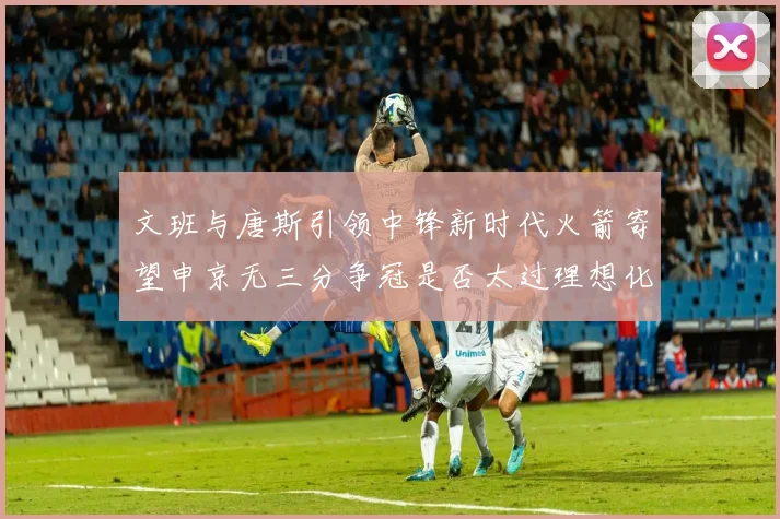 文班与唐斯引领中锋新时代火箭寄望申京无三分争冠是否太过理想化