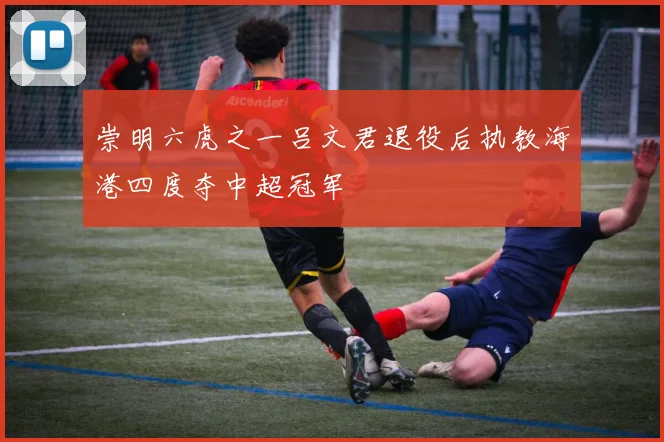 崇明六虎之一吕文君退役后执教海港四度夺中超冠军