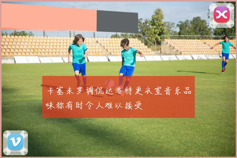 卡塞米罗调侃达洛特更衣室音乐品味称有时令人难以接受