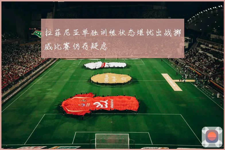 拉菲尼亚单独训练状态堪忧出战挪威比赛仍存疑虑