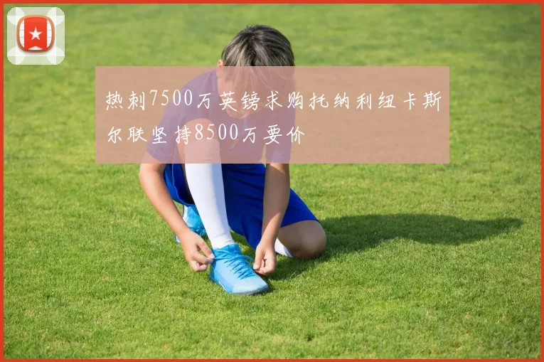 热刺7500万英镑求购托纳利纽卡斯尔联坚持8500万要价
