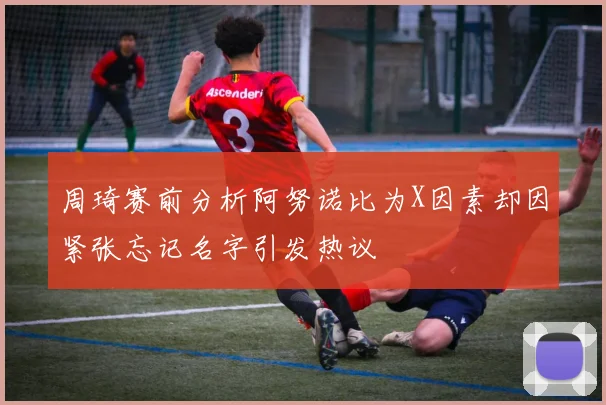 周琦赛前分析阿努诺比为X因素却因紧张忘记名字引发热议