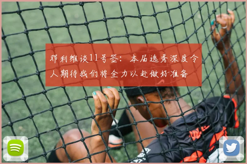 邓利维谈11号签：本届选秀深度令人期待我们将全力以赴做好准备