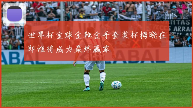 世界杯金球金靴金手套奖杯揭晓在即谁将成为最终赢家