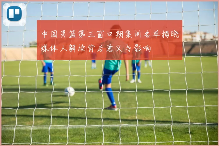 中国男篮第三窗口期集训名单揭晓媒体人解读背后意义与影响
