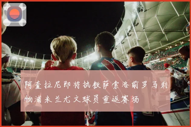 阿奎拉尼即将执教萨索洛前罗马利物浦米兰尤文球员重返赛场