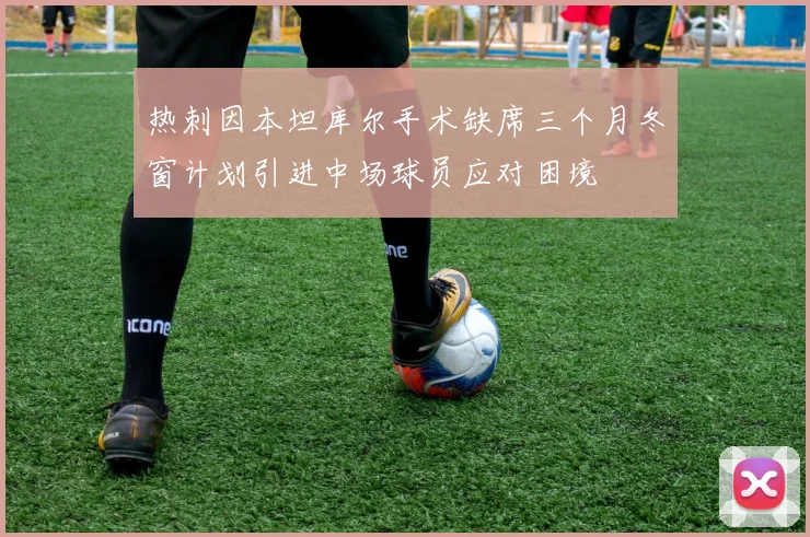 热刺因本坦库尔手术缺席三个月冬窗计划引进中场球员应对困境
