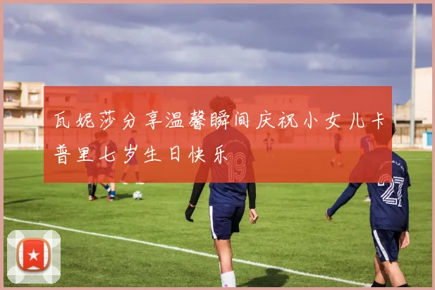 瓦妮莎分享温馨瞬间庆祝小女儿卡普里七岁生日快乐