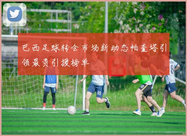 巴西足球转会市场新动态帕奎塔引领最贵引援榜单